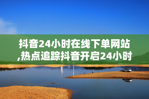 抖音24小时在线下单网站,热点追踪抖音开启24小时随时下单的新体验，快来领略！！-第1张图片-孟州市鸿昌木材加工厂